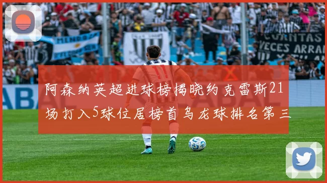 阿森纳英超进球榜揭晓约克雷斯21场打入5球位居榜首乌龙球排名第三
