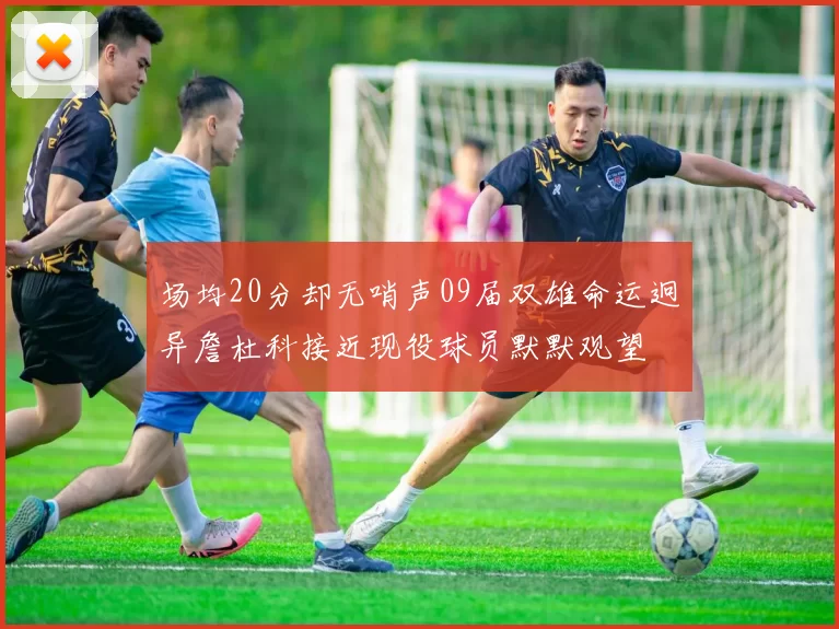 场均20分却无哨声09届双雄命运迥异詹杜科接近现役球员默默观望