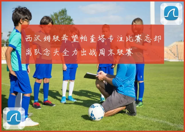 西汉姆联希望帕奎塔专注比赛忘却离队念头全力出战周末联赛
