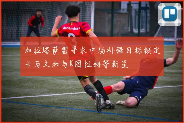 加拉塔萨雷寻求中场补强目标锁定卡马文加与K图拉姆等新星